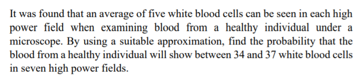 It was found that an average of five white blood cells can be seen in each high
power field when examining blood from a healthy individual under a
microscope. By using a suitable approximation, find the probability that the
blood from a healthy individual will show between 34 and 37 white blood cells
in seven high power fields.
