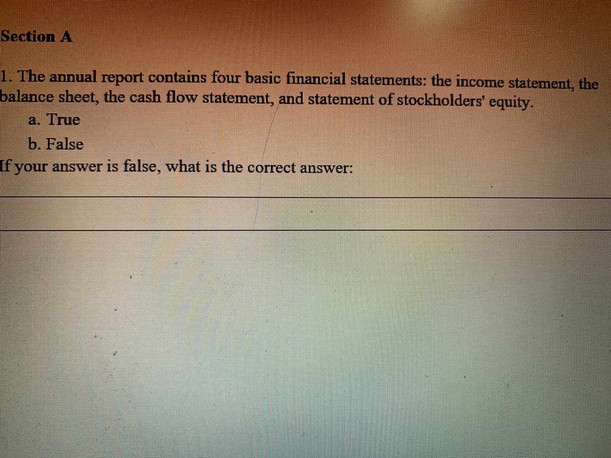 Section A
1. The annual report contains four basic financial statements: the income statement, the
balance sheet, the cash flow statement, and statement of stockholders' equity.
a. True
b. False
f your answer is false, what is the correct answer:
