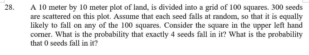 A 10 meter by 10 meter plot of land, is divided into a grid of 100 squares. 300 seeds
are scattered on this plot. Assume that each seed falls at random, so that it is equally
likely to fall on any of the 100 squares. Consider the square in the upper left hand
corner. What is the probability that exactly 4 seeds fall in it? What is the probability
that 0 seeds fall in it?
28.
