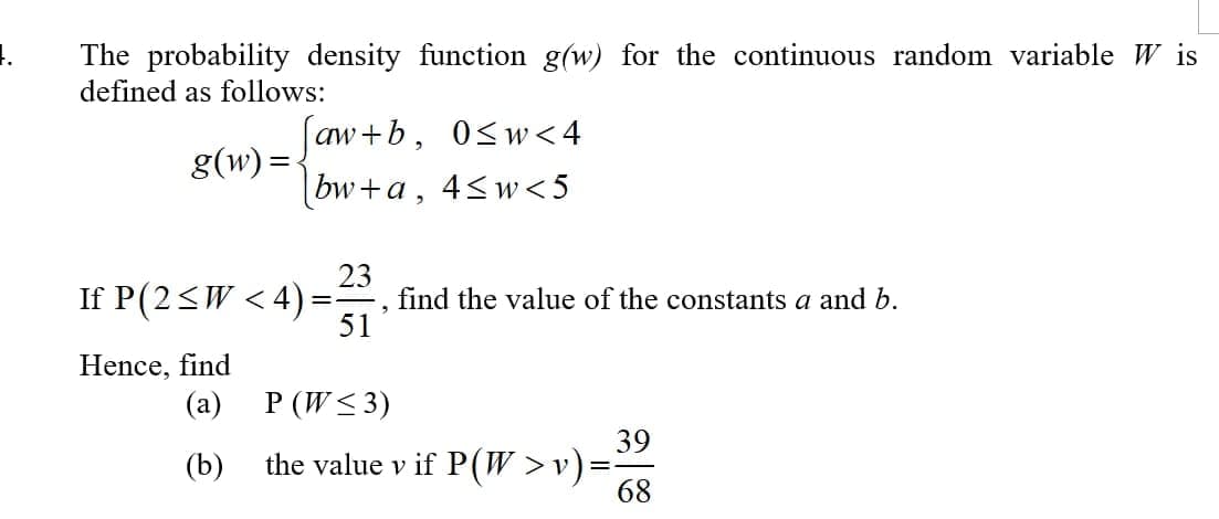 The probability density function g(w) for the continuous random variable W is
defined as follows:
aw+b, 0<w < 4
|bw+a, 4<w<5
g(w) =-
If P(2<W < 4):
23
find the value of the constants a and b.
51
Hence, find
(a)
P (W< 3)
39
the value v if P(W >v)=
68
(b)
%3D
