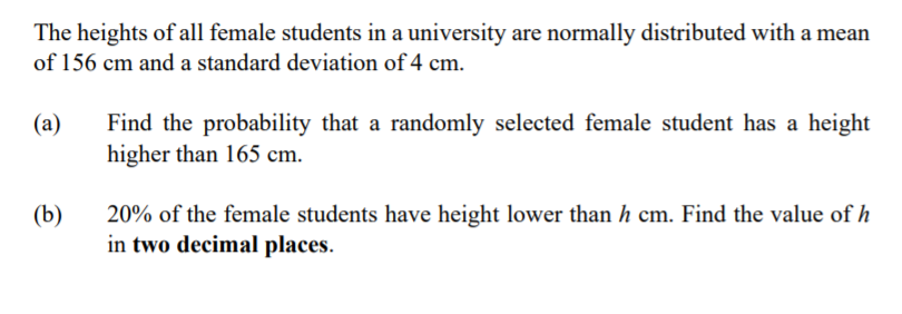 The heights of all female students in a university are normally distributed with a mean
of 156 cm and a standard deviation of 4 cm.
(а)
Find the probability that a randomly selected female student has a height
higher than 165 cm.
(b)
20% of the female students have height lower than h cm. Find the value of h
in two decimal places.
