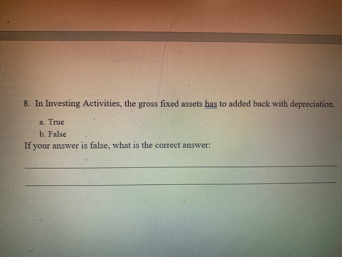 8. In Investing Activities, the gross fixed assets has to added back with depreciation.
a. True
b. False
If your answer is false, what is the correct answer:
