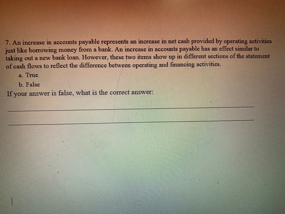 7. An increase in accounts payable represents an increase in net cash provided by operating activities
just like borrowing money from a bank. An increase in accounts payable has an effect similar to
taking out a new bank loan. However, these two items show up in different sections of the statement
of cash flows to reflect the difference between operating and financing activities.
a. True
b. False
If your answer is false, what is the correct answer:
