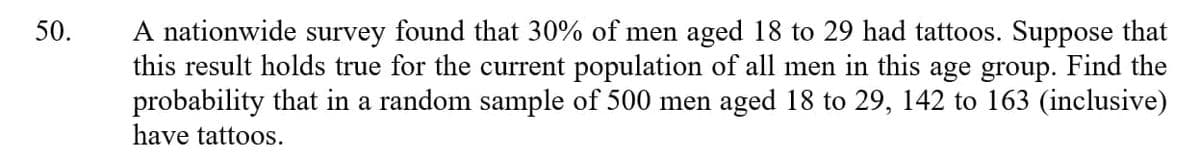 A nationwide survey found that 30% of men aged 18 to 29 had tattoos. Suppose that
this result holds true for the current population of all men in this age group. Find the
probability that in a random sample of 500 men aged 18 to 29, 142 to 163 (inclusive)
have tattoos.
50.
