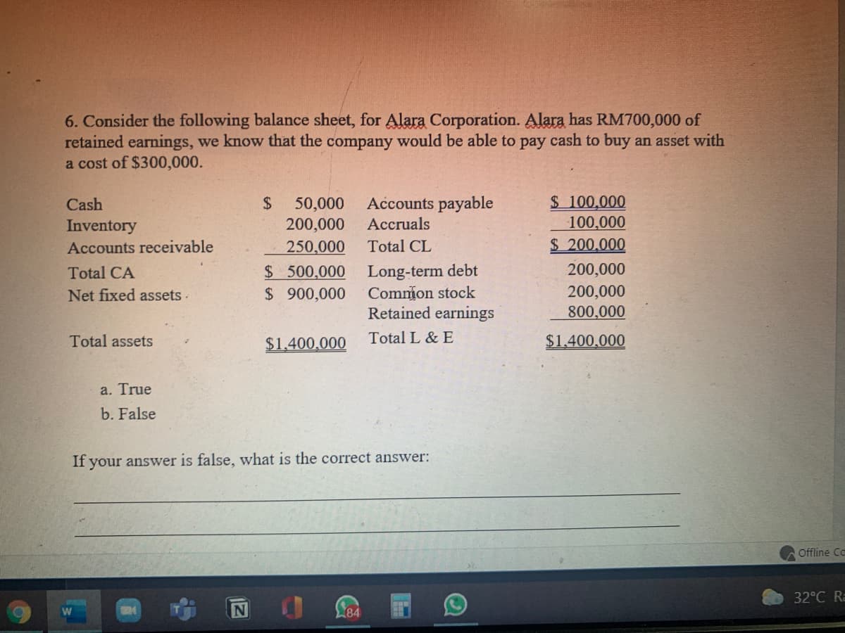 6. Consider the following balance sheet, for Alara Corporation. Alara has RM700,000 of
retained earnings, we know that the company would be able to pay cash to buy an asset with
a cost of $300,000.
$ 100,000
100,000
$ 200,000
Cash
24
Accounts payable
50,000
200,000
Inventory
Accruals
Accounts receivable
250,000
Total CL
$ 500,000 Long-term debt
Common stock
Retained earnings
Total CA
200,000
200,000
800,000
Net fixed assets -
$ 900,000
Total assets
$1,400,000
Total L & E
$1,400,000
a. True
b. False
If your answer is false, what is the correct answer:
Offline Ca
32°C Ra
84
