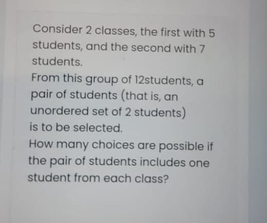 Consider 2 classes, the first with 5
students, and the second with 7
students.
From this group of 12students, a
pair of students (that is, an
unordered set of 2 students)
is to be selected.
How many choices are possible if
the pair of students includes one
student from each class?
