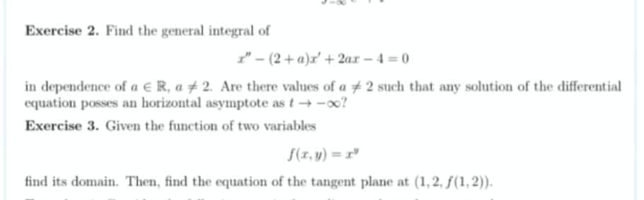 Exercise 2. Find the general integral of
" - (2+ a)r' + 2ar - 4 0
in dependence of a E R, a # 2. Are there values of a 2 such that any solution of the differential
equation posses an horizontal asymptote as t → -o0?
Exercise 3. Given the function of two variables
f(r, y) = x"
find its domain. Then, find the equation of the tangent plane at (1,2, f(1, 2)).
