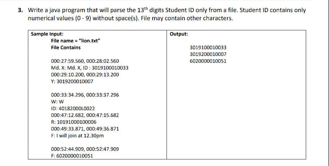 3. Write a java program that will parse the 13th digits Student ID only from a file. Student ID contains only
numerical values (0 - 9) without space(s). File may contain other characters.
Sample Input:
Output:
File name = "lion.txt"
File Contains
3019100010033
3019200010007
000:27:59.560, 000:28:02.560
6020000010051
Md. X: Md. X, ID: 3019100010033
000:29:10.200, 000:29:13.200
Y: 3019200010007
000:33:34.296, 000:33:37.296
W: W
ID: 40182000L0022
000:47:12.682, 000:47:15.682
R: 10191000100006
000:49:33.871, 000:49:36.871
F: I will join at 12.30pm
000:52:44.909, 000:52:47.909
F: 6020000010051
