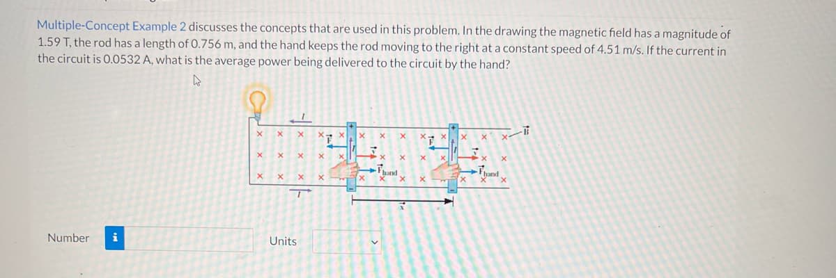 Multiple-Concept Example 2 discusses the concepts that are used in this problem. In the drawing the magnetic field has a magnitude of
1.59 T, the rod has a length of 0.756 m, and the hand keeps the rod moving to the right at a constant speed of 4.51 m/s. If the current in
the circuit is 0.0532 A, what is the average power being delivered to the circuit by the hand?
4
X
X
x-
X
X
X X
X
XV
x
X
X
x X
Fond
X
x
Number i
X
X
X
T
Units
X
T
X
➜
hand
X