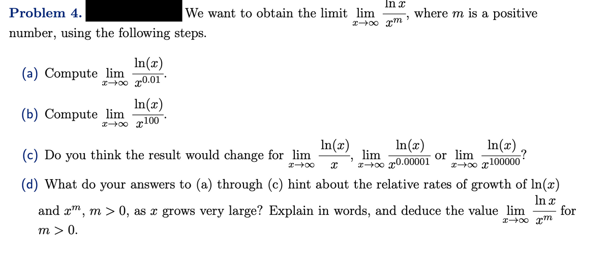 Problem 4.
number, using the following steps.
In(x)
xxx0.01.
In(x)
xxx100
(a) Compute lim
In x
We want to obtain the limit lim
"
xx xm
(b) Compute lim
(c) Do you think the result would change for lim
where m is a positive
9
In(x)
In(x)
lim
X→∞ X xxx0.00001
xxx100000
(d) What do your answers to (a) through (c) hint about the relative rates of growth of In(x)
In x
In(x)
or lim
-?
and xm, m > 0, as a grows very large? Explain in words, and deduce the value lim for
m > 0.
xx xm