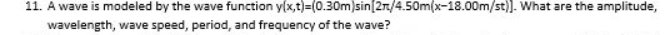 11. A wave is modeled by the wave function y(x,t)=(0.30m)sin[2n/4.50m(x-18.00m/st)]. What are the amplitude,
wavelength, wave speed, period, and frequency of the wave?
