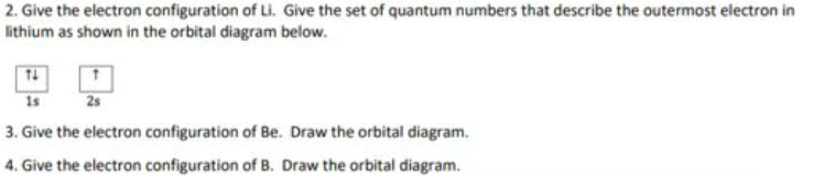 2. Give the electron configuration of Li. Give the set of quantum numbers that describe the outermost electron in
lithium as shown in the orbital diagram below.
14
1s
3. Give the electron configuration of Be. Draw the orbital diagram.
4. Give the electron configuration of B. Draw the orbital diagram.
