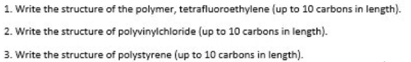 1. Write the structure of the polymer, tetrafluoroethylene (up to 10 carbons in length).
2. Write the structure of polyvinylchloride (up to 10 carbons in length).
3. Write the structure of polystyrene (up to 10 carbons in length).
