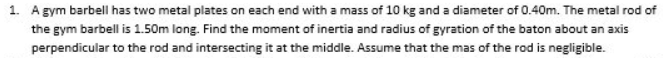 1. A gym barbell has two metal plates on each end with a mass of 10 kg and a diameter of 0.40m. The metal rod of
the gym barbell is 1.50m long. Find the moment of inertia and radius of gyration of the baton about an axis
perpendicular to the rod and intersecting it at the middle. Assume that the mas of the rod is negligible.
