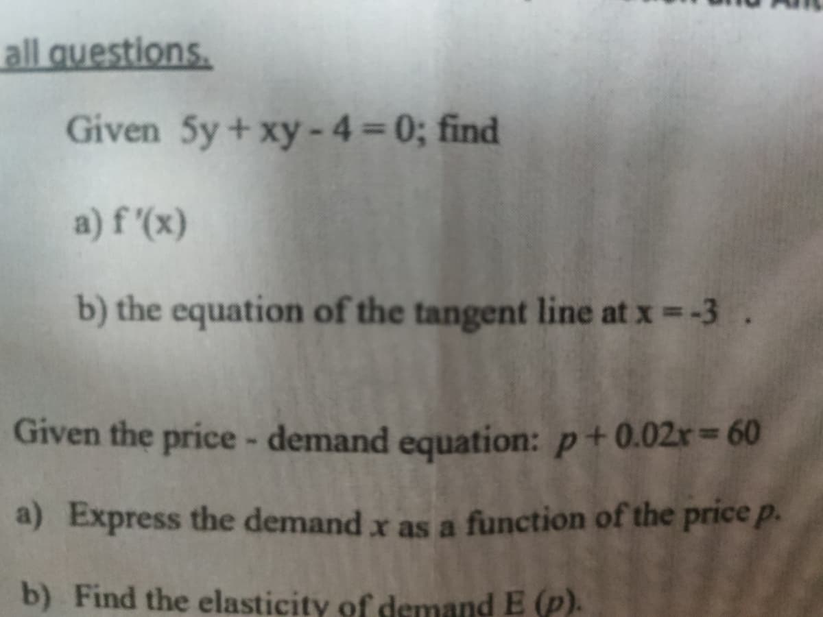 all questions.
Given 5y+ xy-4 = 0; find
a) f'(x)
b) the equation of the tangent line at x =-3.
Given the price - demand equation: p+0.02r 60
a) Express the demand x as a function of the price p.
b) Find the elasticity of demand E (p).
