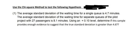 Use the Chi-square Method to test the following Hypothesis
(1) The average standard deviation of the waiting time for a single queue is 4.7 minutes.
The average standard deviation of the waiting time for separate queues of the pilot
project with 27 passengers is 8.1 minutes. Using an = 0.10 level, determine if this sample
provides enough evidence to suggest that the true standard deviation is greater than 4.67?
