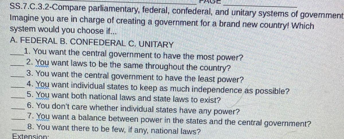 SS.7.C.3.2-Compare parliamentary, federal, confederal, and unitary systems of government
Imagine you are in charge of creating a government for a brand new country! Which
system would you choose if...
A. FEDERAL B. CONFEDERAL C. UNITARY
1. You want the central government to have the most power?
2. You want laws to be the same throughout the country?
3. You want the central government to have the least power?
4. You want individual states to keep as much independence as possible?
5. You want both national laws and state laws to exist?
6. You don't care whether individual states have any power?
7. You want a balance between power in the states and the central government?
8. You want there to be few, if any, national laws?
Extension: