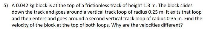 5) A 0.042 kg block is at the top of a frictionless track of height 1.3 m. The block slides
down the track and goes around a vertical track loop of radius 0.25 m. It exits that loop
and then enters and goes around a second vertical track loop of radius 0.35 m. Find the
velocity of the block at the top of both loops. Why are the velocities different?
