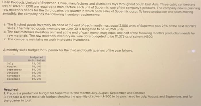 Pearl Products Limited of Shenzhen, China, manufactures and distributes toys throughout South East Asia. Three cubic centimeters
(cc) of solvent H300 are required to manufacture each unit of Supermix, one of the company's products. The company now is planning
raw materials needs for the third quarter, the quarter in which peak sales of Supermix occur. To keep production and sales moving
smoothly, the company has the following inventory requirements:
a. The finished goods inventory on hand at the end of each month must equal 2,000 units of Supermix plus 25% of the next month's
sales. The finished goods inventory on June 30 is budgeted to be 20,250 units.
b. The raw materials inventory on hand at the end of each month must equal one-half of the following month's production needs for
raw materials. The raw materials inventory on June 30 is budgeted to be 111,375 cc of solvent H300.
c. The company maintains no work in process inventories.
A monthly sales budget for Supermix for the third and fourth quarters of the year follows.
Budgeted
Unit Sales
73,000
78,000
88,000
July
August
September
October
November
December
68,000
58,000
48,000
Required:
1. Prepare a production budget for Supermix for the months July, August, September, and October
3. Prepare a direct materials budget showing the quantity of solvent H300 to be purchased for July, August, and September, and for
the quarter in total.