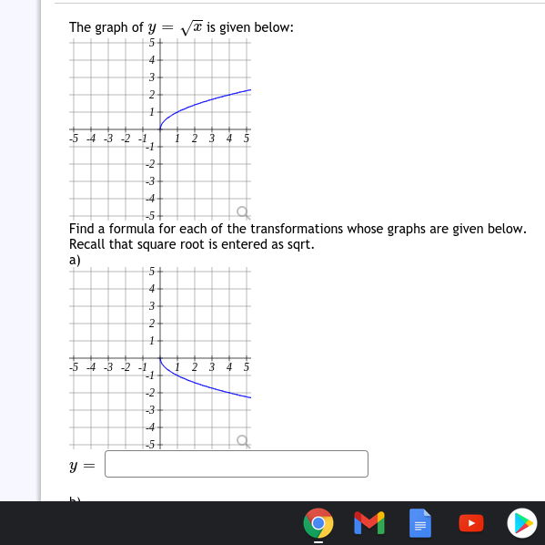 The graph of y = va is given below:
5+
4
2
-5 -4 -3 -2 -1
1
-1
2 3 4 5
-2
-3
-4
-5+
Find a formula for each of the transformations whose graphs are given below.
Recall that square root is entered as sqrt.
a)
5+
4
-5 -4 -3 -2 -1
-1
1 23 45
-2
-3
-4
-5+
y =
M
