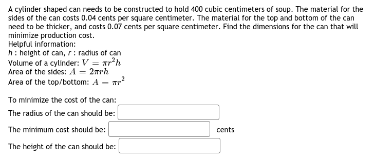 A cylinder shaped can needs to be constructed to hold 400 cubic centimeters of soup. The material for the
sides of the can costs 0.04 cents per square centimeter. The material for the top and bottom of the can
need to be thicker, and costs 0.07 cents per square centimeter. Find the dimensions for the can that will
minimize production cost.
Helpful information:
h: height of can, r : radius of can
Volume of a cylinder: V = Tr?h
Area of the sides: A = 2rrh
Area of the top/bottom: A = Tr
To minimize the cost of the can:
The radius of the can should be:
The minimum cost should be:
cents
The height of the can should be:
