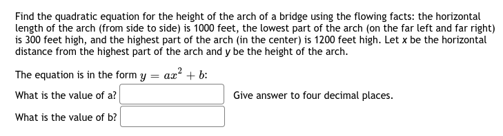 Find the quadratic equation for the height of the arch of a bridge using the flowing facts: the horizontal
length of the arch (from side to side) is 1000 feet, the lowest part of the arch (on the far left and far right)
is 300 feet high, and the highest part of the arch (in the center) is 1200 feet high. Let x be the horizontal
distance from the highest part of the arch and y be the height of the arch.
The equation is in the form y = ax? + b:
What is the value of a?
Give answer to four decimal places.
What is the value of b?
