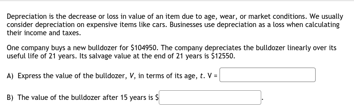Depreciation is the decrease or loss in value of an item due to age, wear, or market conditions. We usually
consider depreciation on expensive items like cars. Businesses use depreciation as a loss when calculating
their income and taxes.
One company buys a new bulldozer for $104950. The company depreciates the bulldozer linearly over its
useful life of 21 years. Its salvage value at the end of 21 years is $12550.
A) Express the value of the bulldozer, V, in terms of its age, t. V =
B) The value of the bulldozer after 15 years is $
