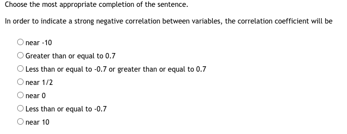 Choose the most appropriate completion of the sentence.
In order to indicate a strong negative correlation between variables, the correlation coefficient will be
near -10
O Greater than or equal to 0.7
O Less than or equal to -0.7 or greater than or equal to 0.7
O near 1/2
O near 0
O Less than or equal to -0.7
O near 10
