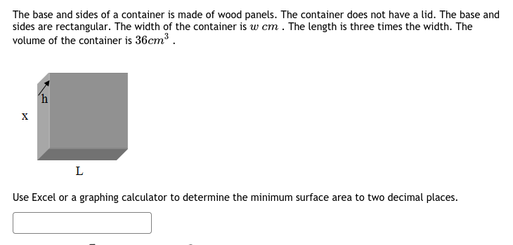 The base and sides of a container is made of wood panels. The container does not have a lid. The base and
sides are rectangular. The width of the container is w cm . The length is three times the width. The
volume of the container is 36cm³ .
´h
L
Use Excel or a graphing calculator to determine the minimum surface area to two decimal places.
