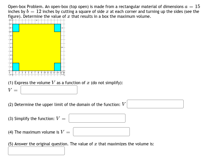 Open-box Problem. An open-box (top open) is made from a rectangular material of dimensions a = 15
inches by b = 12 inches by cutting a square of side x at each corner and turning up the sides (see the
figure). Determine the value of x that results in a box the maximum volume.
to iu ik ia la isi
(1) Express the volume V as a function of x (do not simplify):
V
(2) Determine the upper limit
the domain of the function: V
(3) Simplify the function: V =
(4) The maximum volume is V
(5) Answer the original question. The value of x that maximizes the volume is:
