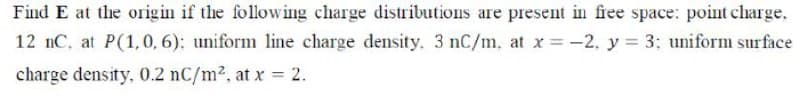 Find E at the origin if the following charge distributions are present in fiee space: point charge,
12 nC, at P(1, 0, 6): uniform line charge density. 3 nC/m, at x =-2, y = 3; uniform surface
charge density, 0.2 nC/m2, at x = 2.
