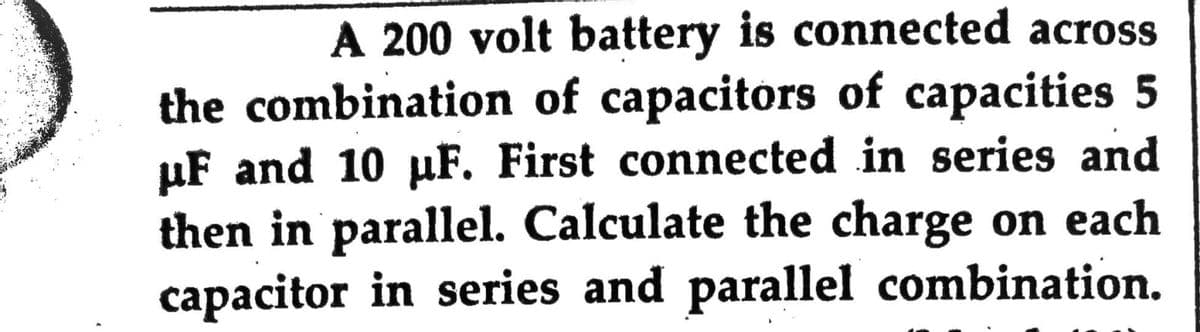A 200 volt battery is connected across
the combination of capacitors of capacities 5
µF and 10 µF. First connected in series and
then in parallel. Calculate the charge on each
capacitor in series and parallel combination.
