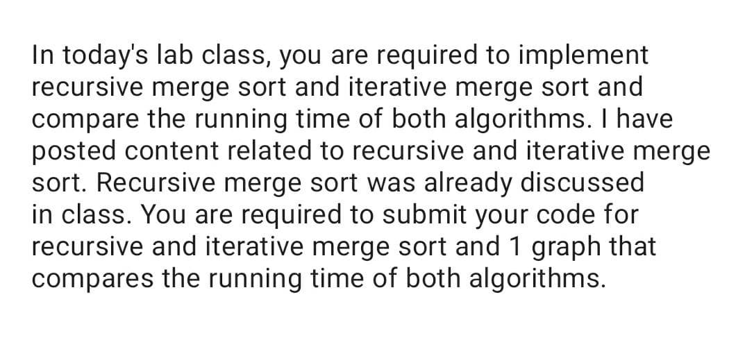 In today's lab class, you are required to implement
recursive merge sort and iterative merge sort and
compare the running time of both algorithms. I have
posted content related to recursive and iterative merge
sort. Recursive merge sort was already discussed
in class. You are required to submit your code for
recursive and iterative merge sort and 1 graph that
compares the running time of both algorithms.
