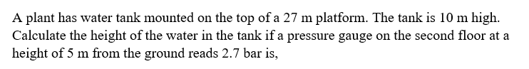 A plant has water tank mounted on the top of a 27 m platform. The tank is 10 m high.
Calculate the height of the water in the tank if a pressure gauge on the second floor at a
height of 5 m from the ground reads 2.7 bar is,
