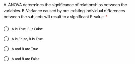 A. ANOVA determines the significance of relationships between the
variables. B. Variance caused by pre-existing individual differences
between the subjects will result to a significant F-value. *
O A is True, B is False
O A is False, B is True
O A and B are True
O A and B are False
