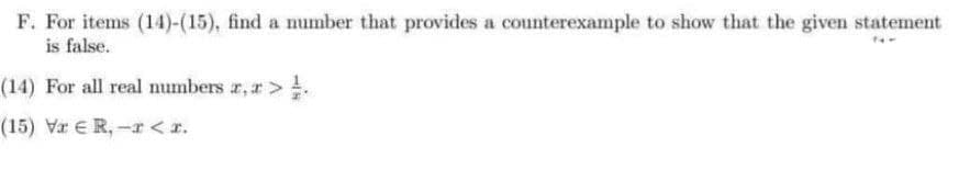 F. For items (14)-(15), find a number that provides a counterexample to show that the given statement
is false.
(14) For all real numbers r, r>.
(15) Vr ER,-r<r.
