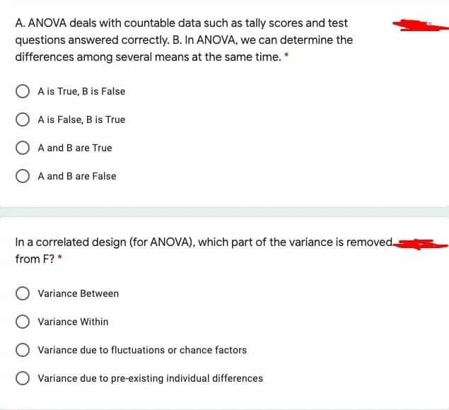 A. ANOVA deals with countable data such as tally scores and test
questions answered correctly. B. In ANOVA, we can determine the
differences among several means at the same time. *
A is True, B is False
O A is False, B is True
O A and B are True
O A and B are False
In a correlated design (for ANOVA), which part of the variance is removed.
from F? *
Variance Between
Variance Within
Variance due to fluctuations or chance factors
O Variance due to pre-existing individual differences
