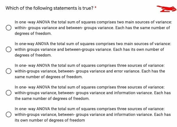 Which of the following statements is true?*
In one -way ANOVA the total sum of squares comprises two main sources of variance:
within- groups variance and between- groups variance. Each has the same number of
degrees of freedom.
In one-way ANOVA the total sum of squares comprises two main sources of variance:
within groups variance and between-groups variance. Each has its own number of
degrees of freedom.
In one- way ANOVA the total sum of squares comprises three sources of variance:
within-groups variance, between- groups variance and error variance. Each has the
same number of degrees of freedom.
In one- way ANOVA the total sum of squares comprises three sources of variance:
within-groups variance, between- groups variance and information variance. Each has
the same number of degrees of freedom.
In one- way ANOVA the total sum of squares comprises three sources of variance:
within-groups variance, between- groups variance and information variance. Each has
its own number of degrees of freedom
