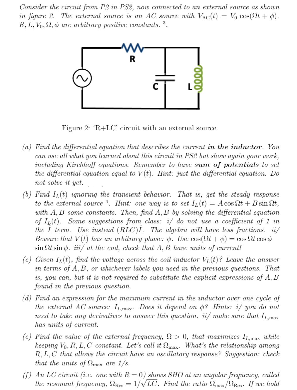 Consider the circuit from P2 in PS2, now connected to an external source as shown
in figure 2. The external source is an AC source with Vac(t) Vo cos(nt + p).
R, L, Vo, №, & are arbitrary positive constants. ³.
W
R
0000
Figure 2: 'R+LC' circuit with an external source.
=
(a) Find the differential equation that describes the current in the inductor. You
can use all what you learned about this circuit in PS2 but show again your work,
including Kirchhoff equations. Remember to have sum of potentials to set
the differential equation equal to V(t). Hint: just the differential equation. Do
not solve it yet.
(b) Find IL(t) ignoring the transient behavior. That is, get the steady response
to the external source ¹. Hint: one way is to set I₁(t) = A cos Nt + B sin Nt,
with A, B some constants. Then, find A, B by solving the differential equation
of IL(t). Some suggestions from class: i/ do not use a coefficient of 1 in
the Ï term. Use instead (RLC)Ï. The algebra will have less fractions. ii/
Beware that V (t) has an arbitrary phase: Ġ. Use cos(Nt + p) : = cos Nt cos -
sin Nt sin p. iii/ at the end, check that A, B have units of current!
(c) Given I₁(t), find the voltage across the coil inductor V₁(t)? Leave the answer
in terms of A, B, or whichever labels you used in the previous questions. That
is, you can, but it is not required to substitute the explicit expressions of A, B
found in the previous question.
(d) Find an expression for the maximum current in the inductor over one cycle of
the external AC source: IL,max. Does it depend on o? Hints: i/ you do not
need to take any derivatives to answer this question. ii/ make sure that IL,max
has units of current.
(e) Find the value of the external frequency, N > 0, that maximizes IL,max while
keeping Vo, R, L, C constant. Let's call it max. What's the relationship among
R, L, C that allows the circuit have an oscillatory response? Suggestion: check
that the units of max are 1/s.
(f) An LC circuit (i.e. one with R = 0) shows SHO at an angular frequency, called
the resonant frequency, NRcs = 1/√LC. Find the ratio Nmax/Res. If we hold