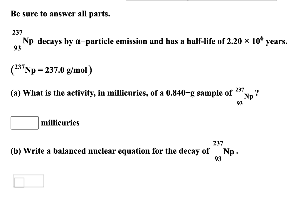 Be sure to answer all parts.
237
Np decays by a-particle emission and has a half-life of 2.20 × 10° years.
93
(23"Np = 237.0 g/mol)
(a) What is the activity, in millicuries, of a 0.840-g sample of
237
Np ?
93
millicuries
237
(b) Write a balanced nuclear equation for the decay of
Np.
93

