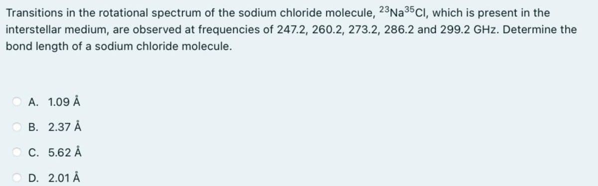 Transitions in the rotational spectrum of the sodium chloride molecule, 23N235CI, which is present in the
interstellar medium, are observed at frequencies of 247.2, 260.2, 273.2, 286.2 and 299.2 GHz. Determine the
bond length of a sodium chloride molecule.
A. 1.09 Å
O B. 2.37 Å
O C. 5.62 Å
O D. 2.01 Å

