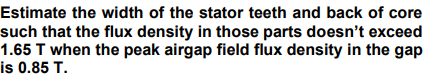 Estimate the width of the stator teeth and back of core
such that the flux density in those parts doesn't exceed
1.65 T when the peak airgap field flux density in the gap
is 0.85 T.
