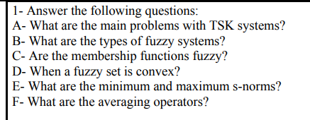 1- Answer the following questions:
A- What are the main problems with TSK systems?
B- What are the types of fuzzy systems?
C- Are the membership functions fuzzy?
D- When a fuzzy set is convex?
E- What are the minimum and maximum s-norms?
F- What are the averaging operators?
