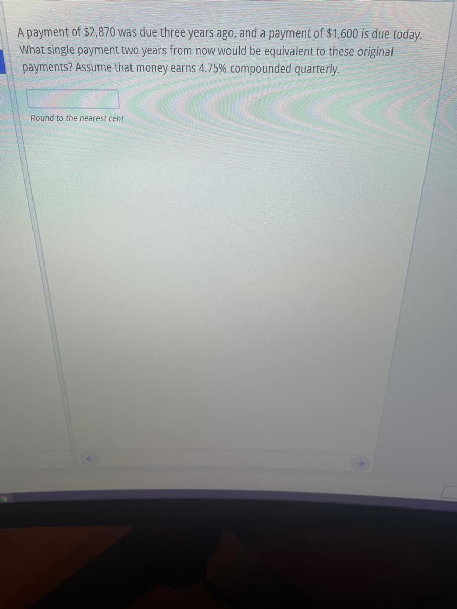 A payment of $2,870 was due three years ago, and a payment of $1,600 is due today.
What single payment two years from now would be equivalent to these original
payments? Assume that money earns 4.75% compounded quarterly.
Round to the nearest cent

