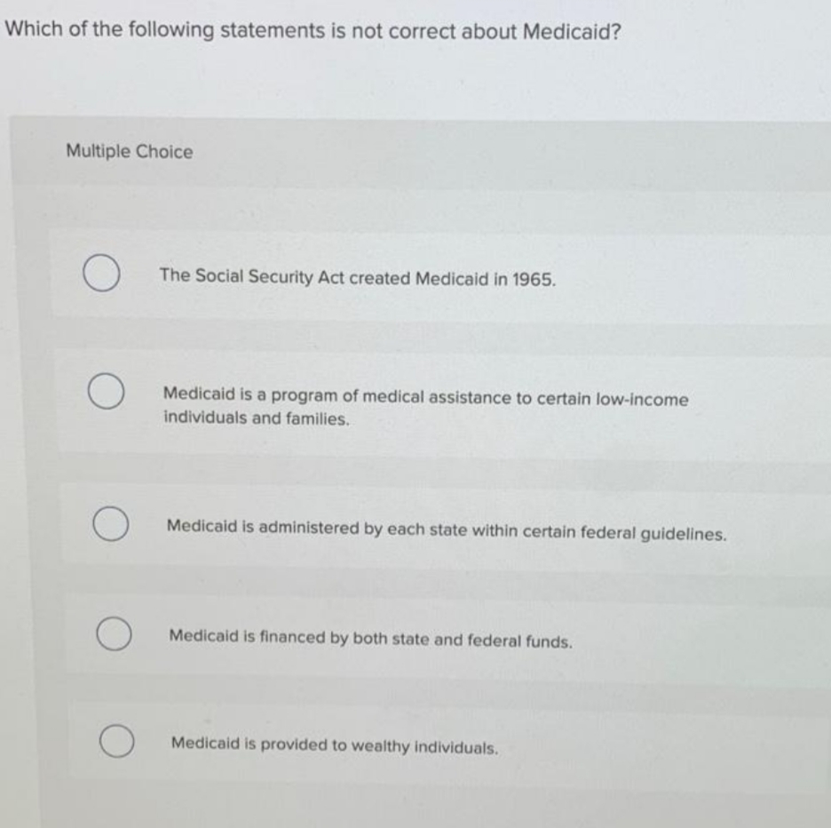Which of the following statements is not correct about Medicaid?
Multiple Choice
The Social Security Act created Medicaid in 1965.
Medicaid is a program of medical assistance to certain low-income
individuals and families.
Medicaid is administered by each state within certain federal guidelines.
Medicaid is financed by both state and federal funds.
Medicaid is provided to wealthy individuals.
