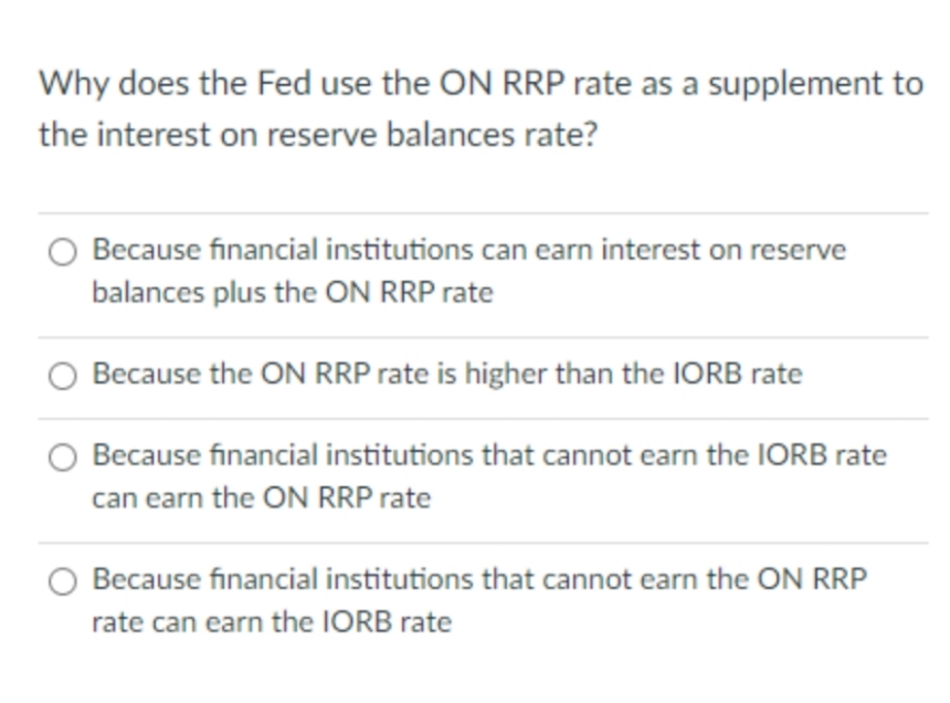 Why does the Fed use the ON RRP rate as a supplement to
the interest on reserve balances rate?
Because financial institutions can earn interest on reserve
balances plus the ON RRP rate
Because the ON RRP rate is higher than the IORB rate
Because financial institutions that cannot earn the IORB rate
can earn the ON RRP rate
Because financial institutions that cannot earn the ON RRP
rate can earn the IORB rate
