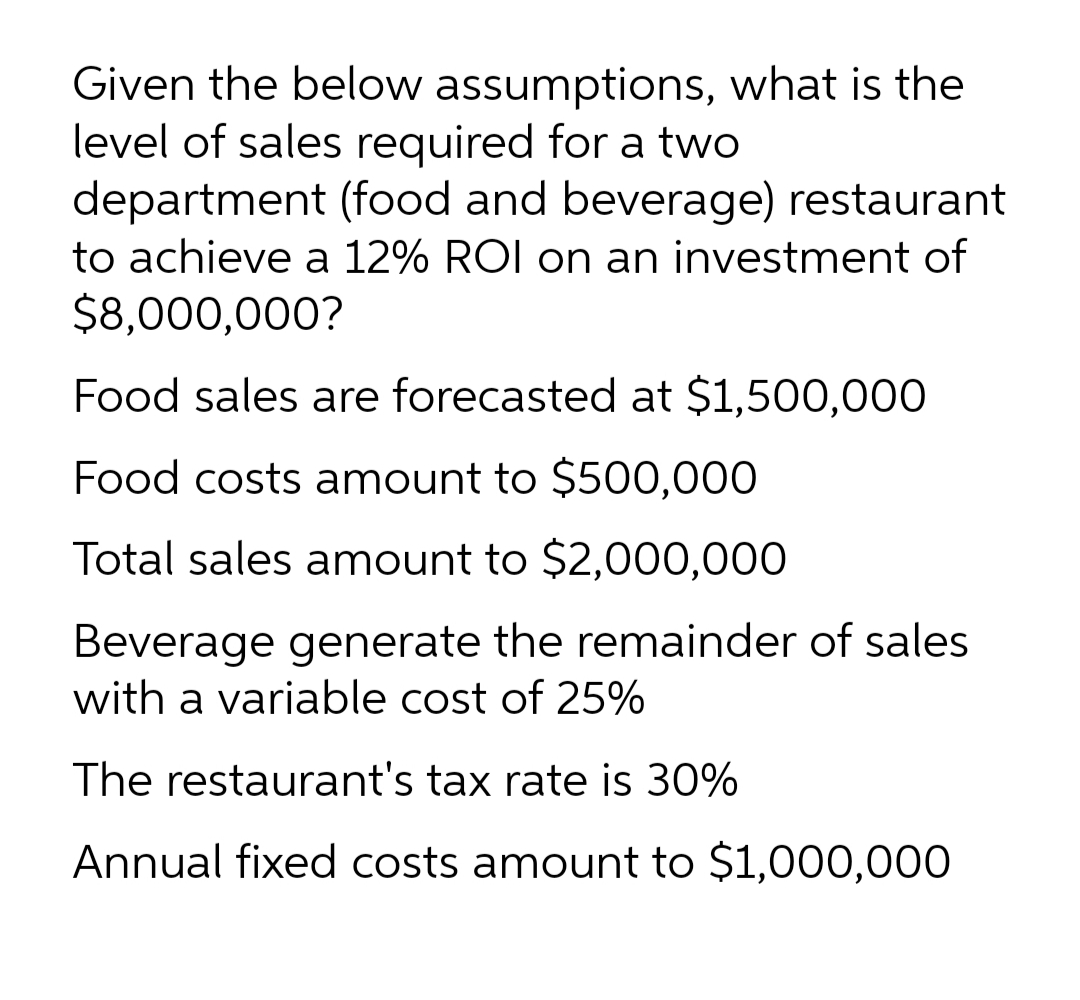 Given the below assumptions, what is the
level of sales required for a two
department (food and beverage) restaurant
to achieve a 12% ROI on an investment of
$8,000,000?
Food sales are forecasted at $1,500,000
Food costs amount to $500,000
Total sales amount to $2,000,000
Beverage generate the remainder of sales
with a variable cost of 25%
The restaurant's tax rate is 30%
Annual fixed costs amount to $1,000,000
