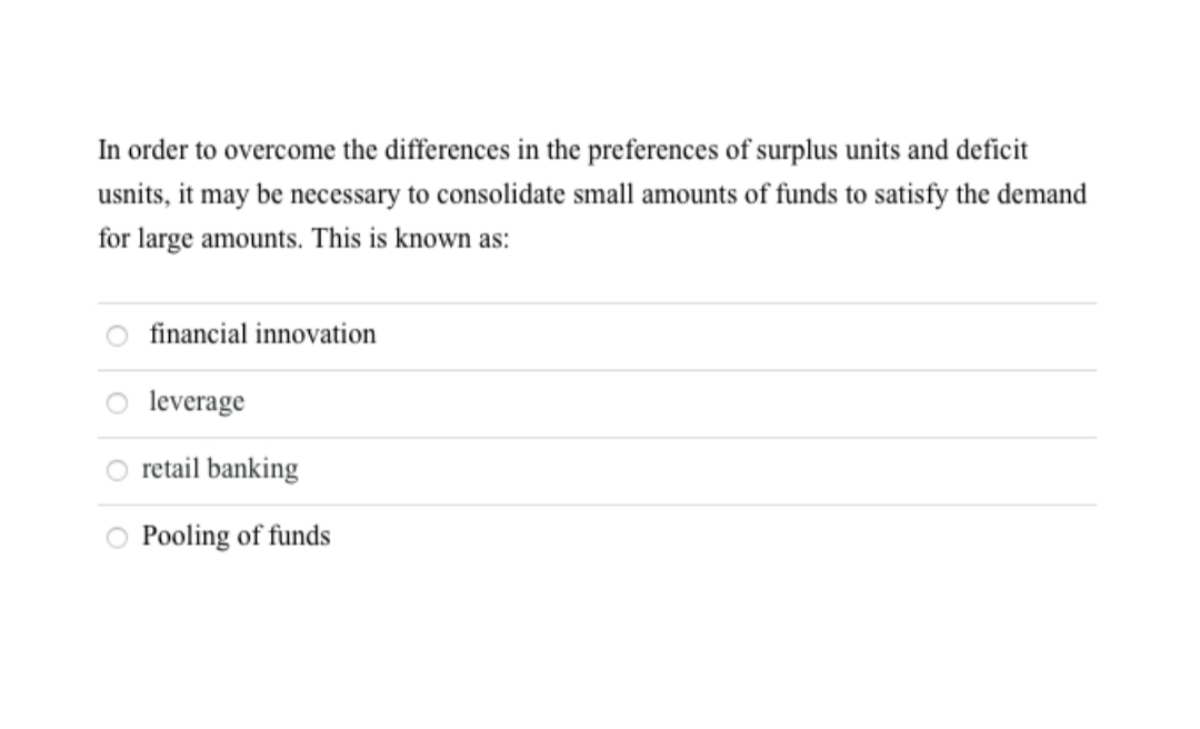 In order to overcome the differences in the preferences of surplus units and deficit
usnits, it may be necessary to consolidate small amounts of funds to satisfy the demand
for large amounts. This is known as:
financial innovation
leverage
retail banking
Pooling of funds
