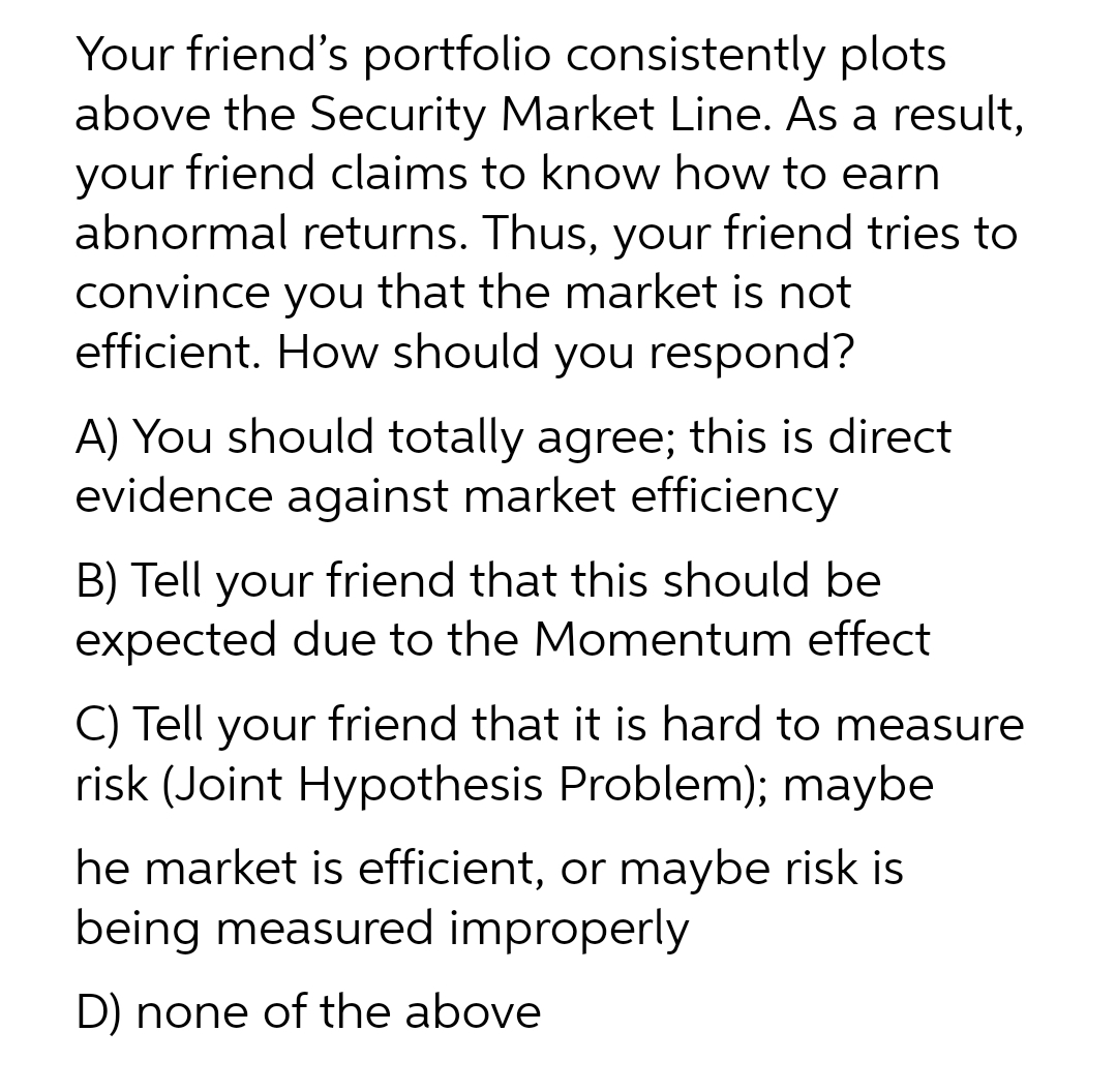 Your friend's portfolio consistently plots
above the Security Market Line. As a result,
friend claims to know how to earn
your
abnormal returns. Thus, your friend tries to
convince you that the market is not
efficient. How should you respond?
A) You should totally agree; this is direct
evidence against market efficiency
B) Tell your friend that this should be
expected due to the Momentum effect
C) Tell your friend that it is hard to measure
risk (Joint Hypothesis Problem); maybe
he market is efficient, or maybe risk is
being measured improperly
D) none of the above
