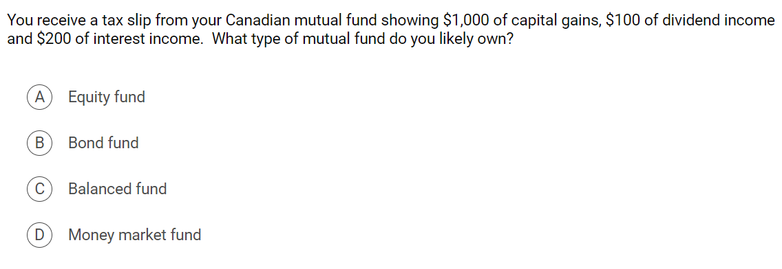 You receive a tax slip from your Canadian mutual fund showing $1,000 of capital gains, $100 of dividend income
and $200 of interest income. What type of mutual fund do you likely own?
A
Equity fund
В
Bond fund
C
Balanced fund
Money market fund
D.
